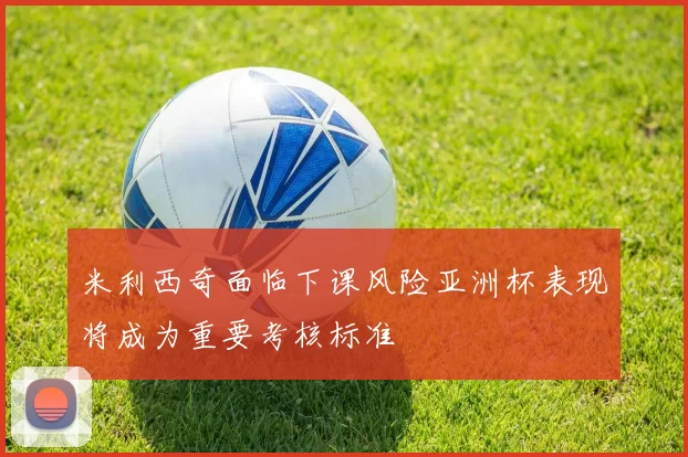 米利西奇面临下课风险亚洲杯表现将成为重要考核标准