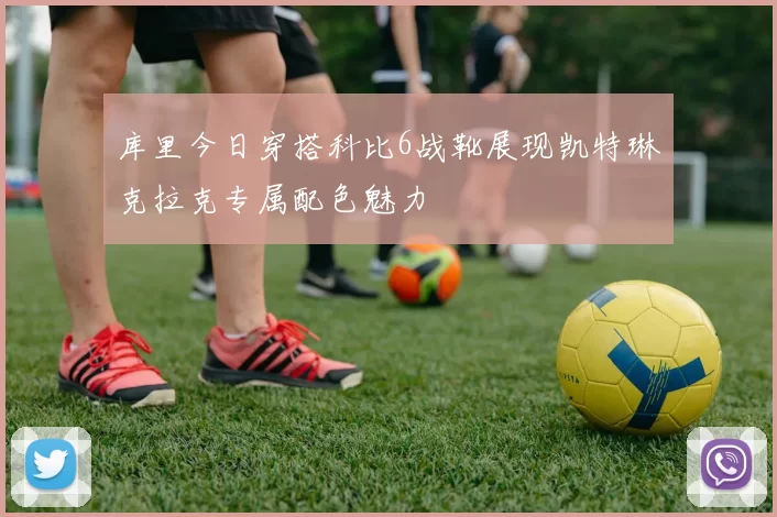 库里今日穿搭科比6战靴展现凯特琳克拉克专属配色魅力