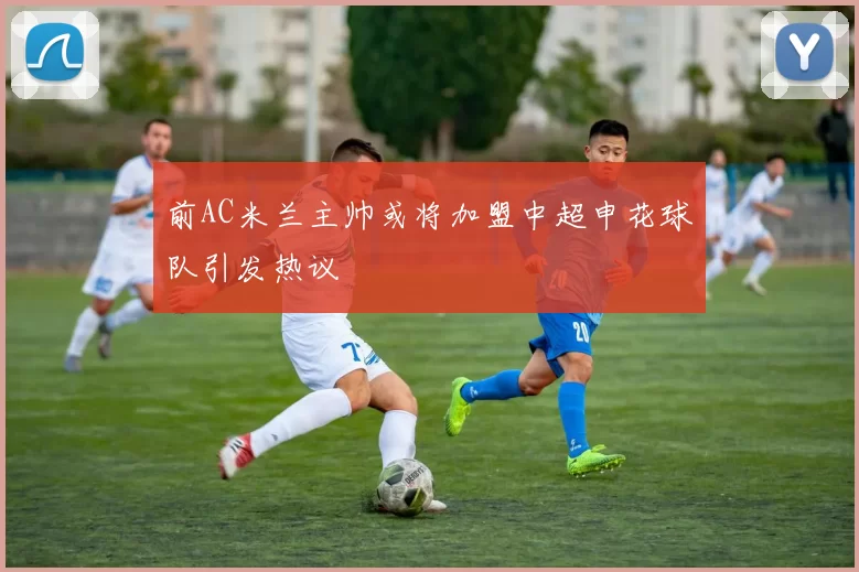 前AC米兰主帅或将加盟中超申花球队引发热议