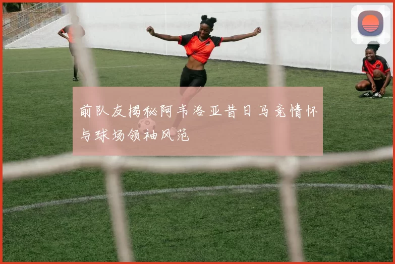 前队友揭秘阿韦洛亚昔日马竞情怀与球场领袖风范