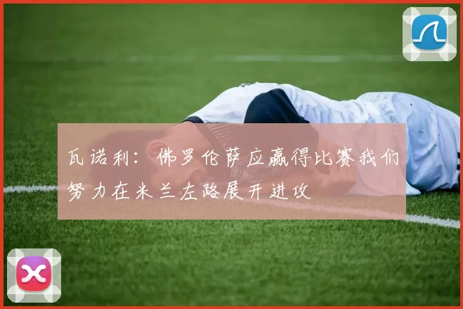 瓦诺利：佛罗伦萨应赢得比赛我们努力在米兰左路展开进攻