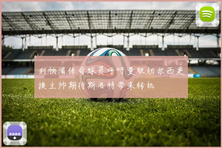 利物浦传奇球员呼吁曼联切尔西更换主帅期待斯洛特带来转机