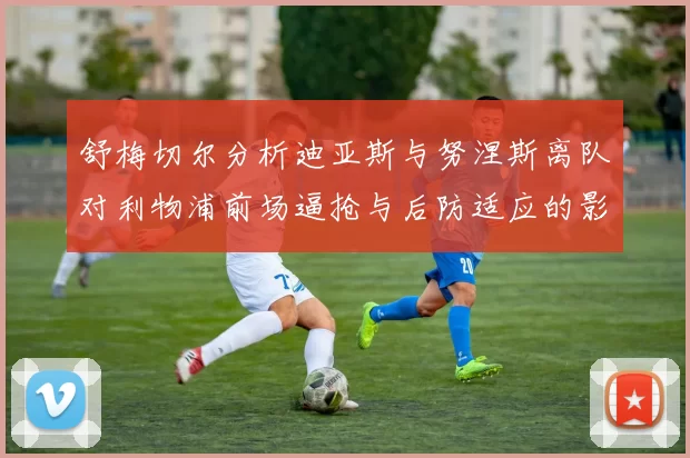 舒梅切尔分析迪亚斯与努涅斯离队对利物浦前场逼抢与后防适应的影响