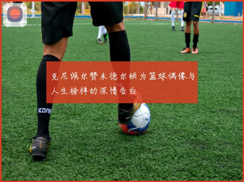 克尼佩尔赞米德尔顿为篮球偶像与人生榜样的深情告白