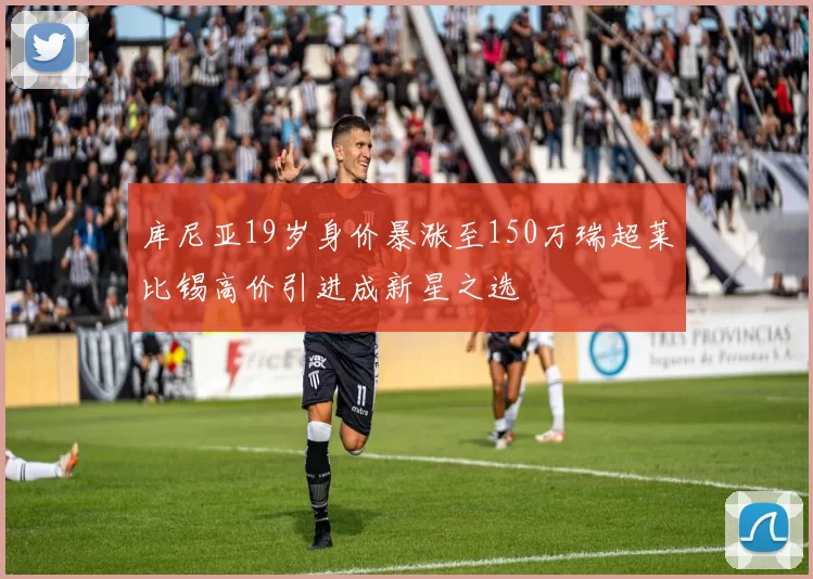 库尼亚19岁身价暴涨至150万瑞超莱比锡高价引进成新星之选